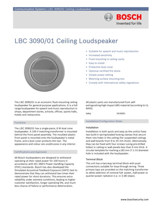 Communication Systems | LBC 3090/01 Ceiling Loudspeaker




LBC 3090/01 Ceiling Loudspeaker
                                                             ▶ Suitable for speech and music reproduction
                                                             ▶ Increased sensitivity
                                                             ▶ Flush-mounting in ceiling cavity
                                                             ▶ Easy to install
                                                             ▶ Protective dust cover
                                                             ▶ Optional certified fire dome
                                                             ▶ Simple power setting
                                                             ▶ Matching surface mounting box
                                                             ▶ Comply with international safety regulations




The LBC 3090/01 is an economic flush-mounting ceiling        All plastic parts are manufactured from self-
loudspeaker for general purpose applications. It is a full   extinguishing high-impact ABS material (according to UL
range loudspeaker for speech and music reproduction in       94V0).
shops, department stores, schools, offices, sports halls,
                                                             Safety                     EN 60065
hotels and restaurants.

                                                             Installation/Configuration Notes
Functions

The LBC 3090/01 has a single-piece, 6 W dual cone            Installation
loudspeaker. A 100 V matching transformer is mounted         Installation is both quick and easy as the unit(s) have
behind the front panel assembly. The moulded plastic         two built-in spring-loaded locking clamps that secure
front panel is mounted onto the loudspeaker’s metal          them into holes in the ceiling (for suspended ceilings
frame, and a dust cover protects the rear. The               and wall boards from 9 to 25 mm thick). Alternatively,
appearance and colour are unobtrusive in any interior.       they can be fixed with four screws (using pre-drilled
                                                             holes) in ceiling or wall panels less than 9 mm thick. A
                                                             circular template for marking a 182 mm (7.1 in) diameter
Certifications and Approvals
                                                             hole is included with the loudspeaker.
All Bosch loudspeakers are designed to withstand
                                                             Terminal Block
operating at their rated power for 100 hours in
accordance with IEC 268-5 Power Handling Capacity            The unit has a two-way terminal block with push
(PHC) standards. Bosch has also developed the                connections suitable for loop-through wiring. Three
Simulated Acoustical Feedback Exposure (SAFE) test to        primary taps are provided on the matching transformer
demonstrate that they can withstand two times their          to allow selection of nominal full- power, half-power or
rated power for short durations. This ensures extra          quarter-power radiation (i.e. in 3 dB steps).
reliability under extreme conditions, leading to higher
customer satisfaction, longer operating life, and much
less chance of failure or performance deterioration.




                                                                                              www.boschsecurity.com
 