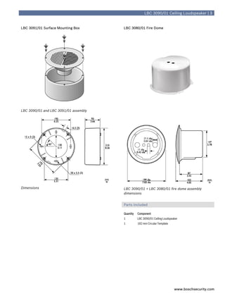 LBC 3090/01 Ceiling Loudspeaker | 3


LBC 3091/01 Surface Mounting Box       LBC 3080/01 Fire Dome




LBC 3090/01 and LBC 3091/01 assembly




Dimensions                             LBC 3090/01 + LBC 3080/01 fire dome assembly
                                       dimensions


                                       Parts Included

                                       Quantity   Component
                                       1          LBC 3090/01 Ceiling Loudspeaker
                                       1          182 mm Circular Template




                                                                              www.boschsecurity.com
 