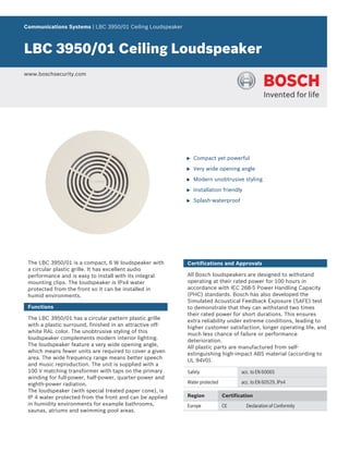 Communications Systems | LBC 3950/01 Ceiling Loudspeaker



LBC 3950/01 Ceiling Loudspeaker
www.boschsecurity.com




                                                           u   Compact yet powerful

                                                           u   Very wide opening angle

                                                           u   Modern unobtrusive styling

                                                           u   Installation friendly

                                                           u   Splash-waterproof




 The LBC 3950/01 is a compact, 6 W loudspeaker with        Certifications and Approvals
 a circular plastic grille. It has excellent audio
 performance and is easy to install with its integral      All Bosch loudspeakers are designed to withstand
 mounting clips. The loudspeaker is IPx4 water             operating at their rated power for 100 hours in
 protected from the front so it can be installed in        accordance with IEC 268-5 Power Handling Capacity
 humid environments.                                       (PHC) standards. Bosch has also developed the
                                                           Simulated Acoustical Feedback Exposure (SAFE) test
 Functions                                                 to demonstrate that they can withstand two times
                                                           their rated power for short durations. This ensures
 The LBC 3950/01 has a circular pattern plastic grille     extra reliability under extreme conditions, leading to
 with a plastic surround, finished in an attractive off-   higher customer satisfaction, longer operating life, and
 white RAL color. The unobtrusive styling of this          much less chance of failure or performance
 loudspeaker complements modern interior lighting.         deterioration.
 The loudspeaker feature a very wide opening angle,        All plastic parts are manufactured from self-
 which means fewer units are required to cover a given     extinguishing high-impact ABS material (according to
 area. The wide frequency range means better speech        UL 94V0).
 and music reproduction. The unit is supplied with a
 100 V matching transformer with taps on the primary       Safety                    acc. to EN 60065
 winding for full-power, half-power, quarter-power and
 eighth-power radiation.                                   Water protected           acc. to EN 60529, IPx4
 The loudspeaker (with special treated paper cone), is
 IP 4 water protected from the front and can be applied    Region            Certification
 in humidity environments for example bathrooms,           Europe            CE        Declaration of Conformity
 saunas, atriums and swimming pool areas.
 