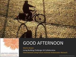 GOOD AFTERNOON
Martin Brown
Living Building Challenge UK Collaborative
International Living Future Institute Ambassador Network

 