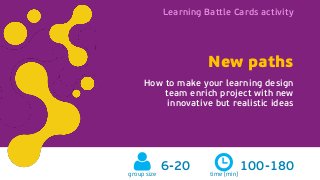 Learning Battle Cards activity
New paths learningbattlecards.comgroup size
6-20
New paths
How to make your learning design
team enrich project with new
innovative but realistic ideas
time [min]
100-180
Learning Battle Cards activity
 