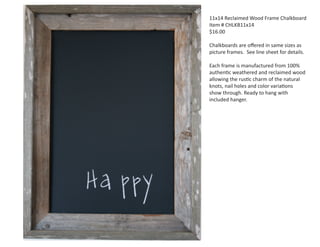 11x14 Reclaimed Wood Frame Chalkboard
Item # CHLKB11x14
$16.00
Chalkboards are oﬀered in same sizes as
picture frames. See line sheet for details.
Each frame is manufactured from 100%
authentic weathered and reclaimed wood
allowing the rustic charm of the natural
knots, nail holes and color variations
show through. Ready to hang with
included hanger.

 