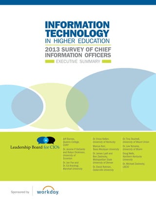 executive summary
2013 survey of chief
information officers
technology
information
in higher education
Jeff Barnes,
Queens College,
CUNY
Dr. Jerome P. DeSanto
and Robyn Dickinson,
University of
Scranton
Dr. Jan Fox and
Dr. Ed Aractingi,
Marshall University
Dr.Vince Kellen,
University of Kentucky
Marcus Kerr,
Texas Wesleyan University
Dr. James Lyall and
Ben Zastrocky,
Metropolitan State
University of Denver
Dr. David Rotman,
Cedarville University
Dr.Tina Stuchell,
University of Mount Union
Dr. Lew Temares,
University of Miami
Doug Wells,
Northern Kentucky
University
Dr. Michael Zastrocky,
LBCIO
Sponsored by
 