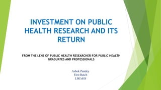 INVESTMENT ON PUBLIC
HEALTH RESEARCH AND ITS
RETURN
FROM THE LENS OF PUBLIC HEALTH RESEARCHER FOR PUBLIC HEALTH
GRADUATES AND PROFESSIONALS
Ashok Pandey
First Batch
LBCoHS
 