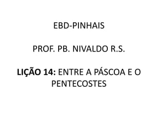 EBD-PINHAIS
PROF. PB. NIVALDO R.S.
LIÇÃO 14: ENTRE A PÁSCOA E O
PENTECOSTES
 