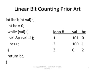 Linear Bit Counting Prior Art
int lbc1(int val) {
  int bc = 0;
  while (val) {                                   loop #           val   bc
    val &= (val -1);                              1                101   0
    bc++;                                         2                100   1
  }                                               3                0     2
  return bc;
}
                   (c) Copyright 2/16/12 Meltin Bell. All rights
                                                                              5
                                    reserved.
 
