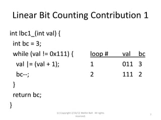 Linear Bit Counting Contribution 1
int lbc1_(int val) {
  int bc = 3;
  while (val != 0x111) {                        loop #           val bc
    val |= (val + 1);                           1                011 3
    bc--;                                       2                111 2
  }
  return bc;
}
                 (c) Copyright 2/16/12 Meltin Bell. All rights
                                                                          7
                                  reserved.
 