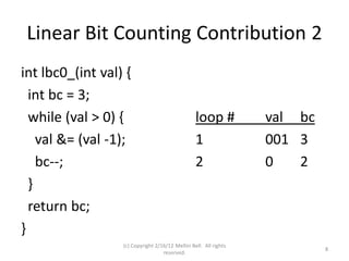 Linear Bit Counting Contribution 2
int lbc0_(int val) {
  int bc = 3;
  while (val > 0) {                              loop #           val bc
    val &= (val -1);                             1                001 3
    bc--;                                        2                0   2
  }
  return bc;
}
                  (c) Copyright 2/16/12 Meltin Bell. All rights
                                                                           8
                                   reserved.
 