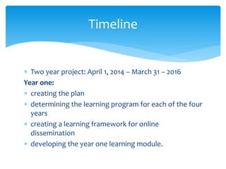  Two year project: April 1, 2014 – March 31 – 2016
Year one:
 creating the plan
 determining the learning program for each of the four
years
 creating a learning framework for online
dissemination
 developing the year one learning module.
Timeline
 