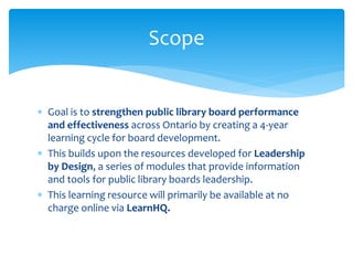  Goal is to strengthen public library board performance
and effectiveness across Ontario by creating a 4-year
learning cycle for board development.
 This builds upon the resources developed for Leadership
by Design, a series of modules that provide information
and tools for public library boards leadership.
 This learning resource will primarily be available at no
charge online via LearnHQ.
Scope
 