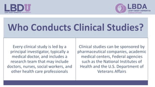 Who Conducts Clinical Studies?
Every clinical study is led by a
principal investigator, typically a
medical doctor, and includes a
research team that may include
doctors, nurses, social workers, and
other health care professionals
Clinical studies can be sponsored by
pharmaceutical companies, academic
medical centers, Federal agencies
such as the National Institutes of
Health and the U.S. Department of
Veterans Affairs
 