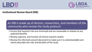 Institutional Review Board (IRB)
An IRB is made up of doctors, researchers, and members of the
community who review the study protocol.
• Ensure that research risks are minimized and are reasonable in relation to any
potential benefits
• Review, approve, and monitor all clinical research studies
• Review the informed consent document to make sure it is understandable and
clearly describes the risks and benefits of the study
 
