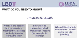 WHAT DO YOU NEED TO KNOW?
What are the possible
interventions (e.g.,
treatment vs. placebo)
that I might receive
during the trial?
How will it be
determined which
intervention I receive
(for example, by
chance)?
Who will know which
intervention I receive
during the trial
(blinding)?
TREATMENT ARMS
 