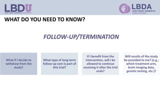 WHAT DO YOU NEED TO KNOW?
What if I decide to
withdraw from the
study?
What type of long-term
follow-up care is part of
this trial?
If I benefit from the
intervention, will I be
allowed to continue
receiving it after the trial
ends?
Will results of the study
be provided to me? (e.g.,
which treatment arm,
brain imaging data,
genetic testing, etc.)?
FOLLOW-UP/TERMINATION
 