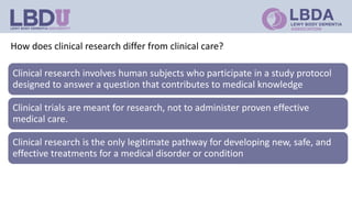 How does clinical research differ from clinical care?
Clinical research involves human subjects who participate in a study protocol
designed to answer a question that contributes to medical knowledge
Clinical trials are meant for research, not to administer proven effective
medical care.
Clinical research is the only legitimate pathway for developing new, safe, and
effective treatments for a medical disorder or condition
 