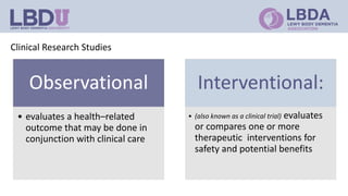 Clinical Research Studies
Observational
• evaluates a health–related
outcome that may be done in
conjunction with clinical care
Interventional:
• (also known as a clinical trial) evaluates
or compares one or more
therapeutic interventions for
safety and potential benefits
 