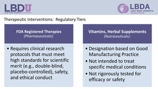Therapeutic Interventions: Regulatory Tiers
FDA Registered Therapies
(Pharmaceuticals):
• Requires clinical research
protocols that must meet
high standards for scientific
merit (e.g., double-blind,
placebo-controlled), safety,
and ethical conduct
Vitamins, Herbal Supplements
(Nutraceuticals):
• Designation based on Good
Manufacturing Practice
• Not intended to treat
specific medical conditions
• Not rigorously tested for
efficacy or safety
 