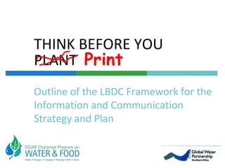 THINK BEFORE YOU PLANT  Print Outline of the LBDC Framework for the Information and Communication Strategy and Plan 