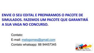 ENVIE O SEU EDITAL E PREPARAMOS O PACOTE DE
SIMULADOS. FAZEMOS UM PACOTE QUE GARANTIRÁ
A SUA VAGA NO CONCURSO.
Contato:
E-mail: melogomes@gmail.com
Contato whatsapp: 88 94457345
 