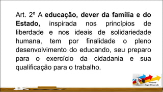 Art. 2º A educação, dever da família e do
Estado, inspirada nos princípios de
liberdade e nos ideais de solidariedade
humana, tem por finalidade o pleno
desenvolvimento do educando, seu preparo
para o exercício da cidadania e sua
qualificação para o trabalho.
 
