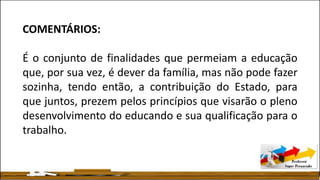 COMENTÁRIOS:
É o conjunto de finalidades que permeiam a educação
que, por sua vez, é dever da família, mas não pode fazer
sozinha, tendo então, a contribuição do Estado, para
que juntos, prezem pelos princípios que visarão o pleno
desenvolvimento do educando e sua qualificação para o
trabalho.
 