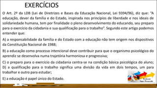 EXERCÍCIOS
O Art. 2º da LDB (Lei de Diretrizes e Bases da Educação Nacional, Lei 9394/96), diz que: “A
educação, dever da família e do Estado, inspirada nos princípios de liberdade e nos ideais de
solidariedade humana, tem por finalidade o pleno desenvolvimento do educando, seu preparo
para o exercício da cidadania e sua qualificação para o trabalho”. Segundo este artigo podemos
entender que:
A) a responsabilidade da família e do Estado com a educação não tem origem nos dispositivos
da Constituição Nacional de 1988;
B) a educação como processo intencional deve contribuir para que o organismo psicológico do
aprendiz se desenvolva numa trajetória harmoniosa e progressiva;
C) o preparo para o exercício da cidadania centra-se na condição básica psicológica do aluno;
D) a qualificação para o trabalho significa uma divisão da vida em dois tempos, um para
trabalhar e outro para estudar;
E) a educação é papel único do Estado.
 