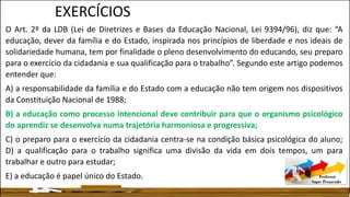 EXERCÍCIOS
O Art. 2º da LDB (Lei de Diretrizes e Bases da Educação Nacional, Lei 9394/96), diz que: “A
educação, dever da família e do Estado, inspirada nos princípios de liberdade e nos ideais de
solidariedade humana, tem por finalidade o pleno desenvolvimento do educando, seu preparo
para o exercício da cidadania e sua qualificação para o trabalho”. Segundo este artigo podemos
entender que:
A) a responsabilidade da família e do Estado com a educação não tem origem nos dispositivos
da Constituição Nacional de 1988;
B) a educação como processo intencional deve contribuir para que o organismo psicológico
do aprendiz se desenvolva numa trajetória harmoniosa e progressiva;
C) o preparo para o exercício da cidadania centra-se na condição básica psicológica do aluno;
D) a qualificação para o trabalho significa uma divisão da vida em dois tempos, um para
trabalhar e outro para estudar;
E) a educação é papel único do Estado.
 