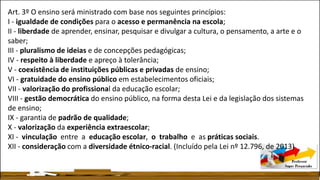 Art. 3º O ensino será ministrado com base nos seguintes princípios:
I - igualdade de condições para o acesso e permanência na escola;
II - liberdade de aprender, ensinar, pesquisar e divulgar a cultura, o pensamento, a arte e o
saber;
III - pluralismo de ideias e de concepções pedagógicas;
IV - respeito à liberdade e apreço à tolerância;
V - coexistência de instituições públicas e privadas de ensino;
VI - gratuidade do ensino público em estabelecimentos oficiais;
VII - valorização do profissional da educação escolar;
VIII - gestão democrática do ensino público, na forma desta Lei e da legislação dos sistemas
de ensino;
IX - garantia de padrão de qualidade;
X - valorização da experiência extraescolar;
XI - vinculação entre a educação escolar, o trabalho e as práticas sociais.
XII - consideração com a diversidade étnico-racial. (Incluído pela Lei nº 12.796, de 2013)
 