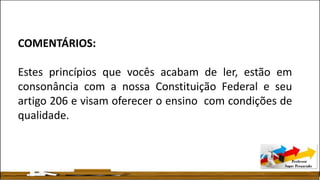 COMENTÁRIOS:
Estes princípios que vocês acabam de ler, estão em
consonância com a nossa Constituição Federal e seu
artigo 206 e visam oferecer o ensino com condições de
qualidade.
 