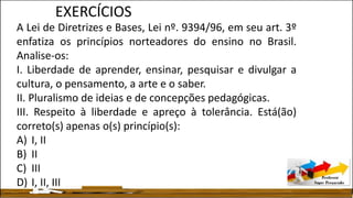 A Lei de Diretrizes e Bases, Lei nº. 9394/96, em seu art. 3º
enfatiza os princípios norteadores do ensino no Brasil.
Analise-os:
I. Liberdade de aprender, ensinar, pesquisar e divulgar a
cultura, o pensamento, a arte e o saber.
II. Pluralismo de ideias e de concepções pedagógicas.
III. Respeito à liberdade e apreço à tolerância. Está(ão)
correto(s) apenas o(s) princípio(s):
A) I, II
B) II
C) III
D) I, II, III
EXERCÍCIOS
 