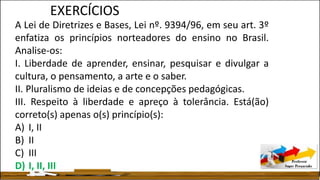 A Lei de Diretrizes e Bases, Lei nº. 9394/96, em seu art. 3º
enfatiza os princípios norteadores do ensino no Brasil.
Analise-os:
I. Liberdade de aprender, ensinar, pesquisar e divulgar a
cultura, o pensamento, a arte e o saber.
II. Pluralismo de ideias e de concepções pedagógicas.
III. Respeito à liberdade e apreço à tolerância. Está(ão)
correto(s) apenas o(s) princípio(s):
A) I, II
B) II
C) III
D) I, II, III
EXERCÍCIOS
 