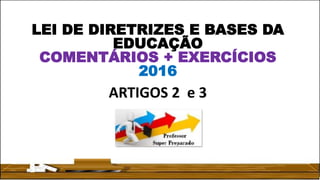 LEI DE DIRETRIZES E BASES DA
EDUCAÇÃO
COMENTÁRIOS + EXERCÍCIOS
2016
ARTIGOS 2 e 3
 