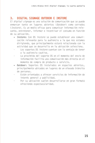 Libro Blanco XIII Digital Signage; la cuarta pantalla




3.   DIGITAL SIGNAGE OUTDOOR E INSTORE
El digital signage es una solución de comunicación que se puede
enmarcar tanto en lugares abiertos (Outdoor) como cerrados
(Instore). Es un medio eficaz para comunicar información rele-
vante, entretener, informar e incentivar el consumo en función
de su ubicación.
   • Instore: Con DS instore se puede establecer una comuni-
      cación relevante para la audiencia a la que nos estamos
      dirigiendo, que principalmente estará relacionada con la
      actividad que se desarrolla en la ubicación selecciona.
   -     Los soportes DS instore cuentan con la ventaja de tener
         a la audiencia cautiva.
   -     La proximida del soporte DS en el momento del envío de
         información facilita una comunicación más directa en el
         momento de compra de producto o servicio.
   • Outdoor: Soportes DS instalados en espacios abiertos,
      principalmente ubicados en lugares de un elevado tránsito
      de personas.
   -     Están orientados a ofrecer servicios de información de
         interés general y publicidad.
   -     Por su ubicación suelen desarrollarse en gran formato
         ofreciendo espectacularidad.




                                                                      15
 