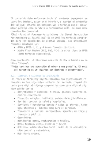 Libro Blanco XIII Digital Signage; la cuarta pantalla




El contenido debe enfocarse hacia el customer engagement en
todos los ámbitos, exterior e interior, y abordar el contenido
digital publicitario con perspectivas y formatos que el consu-
midor perciba como servicio o información útil, no como mera
comunicación comercial.
POPAI (Point of Purchase Association; the Global Association
for Marketing at Retail) publicó en 2009 los formatos apropia-
dos para los contenidos de digital signage. Los principales
formatos señalados son:
   • JPEG y MPEG-1, 2, y 4 (como formatos básicos).
   • Adobe Flash Motion JPEG, PNG, VC-1, y otros tipos de MPEG
      (como formatos especiales).

Como conclusión, utilizaremos una cita de Kevin Roberts en su
libro “Sisomo”:
“Todos sentimos una atracción al mirar a una pantalla. El reto
   del marketing es utilizarlas con destreza y creatividad”.

4.3. EJEMPLOS Y SECTORES DE APLICACIÓN
Las redes de Marketing Digital Dinámico son especialmente re-
levantes en los siguientes sectores del mercado, compartidos
tanto para digital signage corporativo como para digital sig-
nage publicitario:
   • Distribución y comercio: tiendas, grandes superficies,
      centros comerciales.
   • Educación: colegios, institutos, universidades y bibliotecas.
   • Sanidad: centros de salud y hospitales.
   • Servicios financieros: bancos y cajas de ahorros, tanto
      para atención al público como para el personal.
   • Transporte y turismo: aeropuertos, agencias de viaje y
      transporte público.
   • Gasolineras.
   • Hostelería: bares, restaurantes y hoteles.
   • Ocio: teatros, cines, estadios y museos.
   • Gobierno: administración local, sedes de la administra-
      ción central y autonómica.
   • Mobiliario urbano.

                                                                      19
 