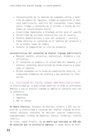 Libro Blanco XIII Digital Signage; la cuarta pantalla




     • Postevaluación de la emisión de campañas online y medi-
       ción de número de impactos, tiempo de exposición al men-
       saje publicitario, análisis del consumidor (sexo, edad,
       etnia, tiempo y contenido de la visión) a través de sis-
       temas de reconocimiento facial.
     • Creatividad impactante y diseñada ad-hoc para el soporte
     • Posibilidad de acciones interactivas con el usuario.
     • Permite demostraciones y usos del producto / servicio
     • Puede emitirse el contenido en el hábitat del producto o
       en su propio lugar de compra
     • Permite la comparación in situ de productos

 Características del contenido de digital signage publicitario
    • Mensaje legible, atractivo, audiovisual, dinámico y sig-
       nificativo.
    • El contenido se adapta a la actualidad del momento y al
       entorno. Contenido desarrollado de forma creativa y adap-
       tado al soporte.
    • Ofrece novedades en la forma de comunicación exterior, in-
       corporando elementos de sorpresa y que permitan la inter-
       acción

 5.3. EFECTIVIDAD DEL DIGITAL SIGNAGE COMO MEDIO PUBLICITARIO.
 La efectividad de la publicidad exterior se mide en diferentes
 ámbitos y con el digital signage se amplía al contacto real con
 la audiencia.
    • Notoriedad
    • Impactos
    • ROI en ventas

 Un medio efectivo. Estudios de Nielsen, Kinetic o GFK nos ha-
 blan de la efectividad y recuerdo del digital signage en dife-
 rentes sectores (entornos de emisión: centros comerciales,
 supermercados, tiendas de deportes, bancos, farmacias, fashion
 retail…).
 Se trata, según Kinetic, de un medio que consigue un 60% más
 de atención que la cartelería impresa; o según datos de Niel-

22
 