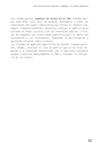 Libro Blanco XIII Digital Signage; la cuarta pantalla




sen, puede aportar aumentos de ventas de un 14%. Grandes mar-
cas como Nike, Coca Cola, Mc Donalds, BlackBerry o Intel son
conscientes del poder comunicativo que ofrece el digital sig-
nage al integrar contenidos digitales y derivar al público hacia
acciones en redes sociales o en sus terminales móviles. A tra-
vés de campañas con creatividad específica para el medio han
sorprendido a los transeúntes, fomentado la participación y
aportando recuerdo sobre su marca.
Los sistemas de medición específicos de digital signage permi-
ten, además, analizar el tipo de público que se ha visto ex-
puesto a un contenido determinado, por lo que estas variables
ayudan a analizar adecuadamente el ROI y entender la influen-
cia en las ventas.




                                                                      23
 
