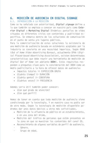 Libro Blanco XIII Digital Signage; la cuarta pantalla




6.   MEDICIÓN DE AUDIENCIA EN DIGITAL SIGNAGE
6.1. INTRODUCCIÓN A LA MEDICIÓN
Como se ha señalado con anterioridad, Digital signage define a
lo que también se empieza a conocer en nuestro país como Exte-
rior Digital o Marketing Digital Dinámico: pantallas de video
situadas en diferentes sitios con contenidos y publicidad es-
pecífica. Se enmarca dentro de las soluciones de comunicación
en el punto de venta y/o lugares públicos.
Para la comercialización de estas soluciones la existencia de
una medición de audiencia basada en estándares aceptados por la
industria se convierte en una necesidad imperiosa. Según OVAB
(Out of Home Video Advertising Bureau), actualmente DPAA (Digi-
tal Placed-based Advertising Association), existen determinadas
características que debe reunir una herramienta de medición de
Digital Out of Home (en adelante DOOH). Estos requisitos res-
ponden a preguntas clave para la consideración del DOOH como un
medio publicitario a la hora de ofrecer datos de audiencia:
   • Impactos totales >> EXPOSICIÓN BRUTA
   • ¿Cuánto tiempo? >> DURACIÓN
   • ¿Cuánta gente? >> COBERTURA
   • ¿Cuántas veces? >> FRECUENCIA

Además sería útil también poder conocer:
   • ¿Con qué grado de atención?
   • ¿Con qué perfil?

Hemos de tener en cuenta que toda medición de audiencia viene
condicionada por la tecnología. Y en nuestro caso no podía ser
de otro modo. Según la tecnología de medición disponible po-
dremos dar unos datos básicos u otros más sofisticados.
   • Medición de la afluencia de público en un establecimiento,
      o en una zona del mismo.
   • Medición del tráfico de personas que están presentes en
      la zona en que se muestran los contenidos del canal DS.
   • Reconocimiento de algunas variables de perfil de audiencia.
   -     Género.
   -     Grupo de edad.

                                                                      25
 