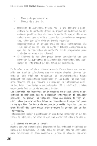 Libro Blanco XIII Digital Signage; la cuarta pantalla




     -     Tiempo de permanencia.
     -     Tiempo de atención.

     • Medición de audiencia física real a una distancia espe-
       cífica de la pantalla desde un ángulo de medición lo más
       extenso posible. Hay sistemas de medición que utilizan un
       solo sensor que no mide a todos los consumidores ex-pues-
       tos, sino que sólo mide un ángulo reducido.
       Reconocimiento en situaciones de baja luminosidad (la
       iluminación en los locales varía y debemos asegurarnos de
       que las herramientas de medición están preparadas para
       trabajar en esas condiciones).
     • El sistema de medición puede tener características que
       permitan la auditoría de las métricas relevantes para ase-
       gurar la integridad de los datos de audiencia.

 En la oferta actual de sistemas de medición contamos con un am-
 plia variedad de soluciones que van desde simples cámaras ce-
 nitales que realizan recuentos de entrada/salida hasta
 dispositivos específicos integrados en las pantallas que inte-
 gran cámaras USB que recogen y almacenan la información rele-
 vante, bien conectadas a un ordenador (PC o similar), o bien
 exportando los datos de recuento bruto.
 Los sistemas más modernos están dotados de dispositivos espe-
 cíficos de medición que no almacenan información de carácter
 personal. No graban las imágenes (como una cámara de vigilan-
 cia), sino que envían los datos de recuento en tiempo real para
 su agregación. Se trata de reconocer y medir impactos con una
 gran fiabilidad pero respetando siempre la privacidad de los
 individuos.
 Intentaremos hacer a continuación una breve descripción de los
 tipos de sistemas existentes con sus características básicas.

 1. Sistemas de recuento in-out
 Muchos centros comerciales disponen en las entradas y salidas de
 barras de seguridad. En esta zona se sitúan cámaras cenitales
 para determinar en todo momento el aforo existente: personas

26
 