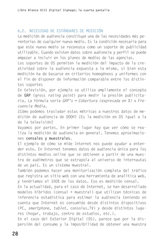 Libro Blanco XIII Digital Signage; la cuarta pantalla




 6.2. NECESIDAD DE ESTÁNDARES DE MEDICIÓN
 La medición de audiencia constituye una de las necesidades más pe-
 rentorias de cualquier nuevo medio. Es la condición necesaria para
 que este nuevo medio se reconozca como un soporte de publicidad
 utilizable. Cuando existen datos sobre audiencia y perfil se puede
 empezar a incluir en los planes de medios de las agencias.
 Los soportes de DS permiten la medición del impacto de la cre-
 atividad sobre la audiencia expuesta a la misma, si bien esta
 medición ha de basarse en criterios homogéneos y uniformes con
 el fin de disponer de información comparable entre los distin-
 tos soportes
 En televisión, por ejemplo se utiliza ampliamente el concepto
 de GRP (gross rating point) para medir la presión publicita-
 ria. La fórmula sería GRP‘s = Cobertura (expresada en %) x Fre-
 cuencia Media.
 ¿Cómo podemos trasladar estas métricas a nuestros datos de me-
 dición de audiencia de DOOH? ¿Es la medición en DS igual a la
 de la televisión?
 Vayamos por partes. En primer lugar hay que ver cómo se rea-
 liza la medición de audiencia en general. Tenemos aproximacio-
 nes censales y muestrales.
 El ejemplo de cómo se mide Internet nos puede ayudar a enten-
 der esto. En Internet tenemos datos de audiencia única para los
 distintos medios online que se obtienen a partir de una mues-
 tra de audímetros que se extrapola al universo de internautas
 de un país. Es un sistema muestral.
 También podemos hacer una monitorización completa del tráfico
 que registra un sitio web con una herramienta de analítica web,
 y tendríamos el 100% de los datos. Eso es medición censal.
 En la actualidad, para el caso de Internet, se han desarrollado
 modelos híbridos (censal + muestral) que utilizan técnicas de
 inferencia estadística para estimar la audiencia teniendo en
 cuenta que Internet es consumido desde distintos dispositivos
 (PC, smartphone, tablet, consolas,TV) y desde distintos luga-
 res (hogar, trabajo, centro de estudios, etc.).
 En el caso del Exterior Digital (DS), parece que por la dis-
 persión del consumo y la imposibilidad de obtener una muestra

28
 