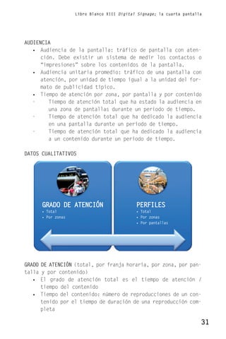 Libro Blanco XIII Digital Signage; la cuarta pantalla




AUDIENCIA
   • Audiencia de la pantalla: tráfico de pantalla con aten-
      ción. Debe existir un sistema de medir los contactos o
      “impresiones” sobre los contenidos de la pantalla.
   • Audiencia unitaria promedio: tráfico de una pantalla con
      atención, por unidad de tiempo igual a la unidad del for-
      mato de publicidad típico.
   • Tiempo de atención por zona, por pantalla y por contenido
   -     Tiempo de atención total que ha estado la audiencia en
         una zona de pantallas durante un periodo de tiempo.
   -     Tiempo de atención total que ha dedicado la audiencia
         en una pantalla durante un periodo de tiempo.
   -     Tiempo de atención total que ha dedicado la audiencia
         a un contenido durante un periodo de tiempo.

DATOS CUALITATIVOS




      GRADO DE ATENCIÓN                      PERFILES
      • Total                                • Total
      • Por zonas                            • Por zonas
                                             • Por pantallas




GRADO DE ATENCIÓN (total, por franja horaria, por zona, por pan-
talla y por contenido)
   • El grado de atención total es el tiempo de atención /
      tiempo del contenido
   • Tiempo del contenido: número de reproducciones de un con-
      tenido por el tiempo de duración de una reproducción com-
      pleta

                                                                        31
 