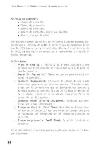 Libro Blanco XIII Digital Signage; la cuarta pantalla




 Métricas de audiencia
       • Tiempo de atención
       • Tiempo de presencia
       • Número de contactos
       • Número de contactos con visualización
       • Género y rango de edad

 Sin alejarse demasiado de las definiciones estándar podemos ob-
 servar que el sistema de medición permite una aproximación mejor
 que las OTS (opportunity to see) descrita en los estándares de
 la DPAA, ya que habla de contactos e impresiones o visualiza-
 ciones efectivas.

 Definiciones
    • Atención (Notice): Intervalo de tiempo asociado a una
       persona que tiene percepción visual (de cara o de perfil)
       con la pantalla.
    • Impresión (Impression): Tiempo en que una persona está mi-
       rando la pantalla.
    • Contacto (Engagement): Intervalo de tiempo de una o más
       atenciones generadas por la misma persona. El contacto em-
       pieza con la primera vez que es detectada esa persona y
       termina cuando la persona no está en la zona de detección
       del sistema, o bien si no ha mirado (con atención) a la
       panta-lla en 30 segundos.
    • Contacto visual (Viewing Engagement): Contacto que con-
       lleva una o más impresiones.
    • Tiempo de atención (Gaze Time): Duración en tiempo acu-
       mulado de un contacto. Hay que tener en cuenta que para
       un “contacto sin visualización” el tiempo de atención es
       cero (0).
    • Tiempo de presencia (Dwell Time): Duración total de un
       contacto

 Estos dos últimos conceptos pueden explicarse mejor en la ima-
 gen siguiente.


34
 