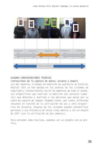 Libro Blanco XIII Digital Signage; la cuarta pantalla




  Presencia   Presencia            Atención      Presencia   Presencia




                          Tiempo de permanecia




ALGUNAS CONSIDERACIONES TÉCNICAS
Limitaciones de la captura de datos: alcance y ángulo
Los más modernos sistemas de medición de audiencia en Exterior
Digital (DS) se han basado en los avances de los sistemas de
seguridad y reconocimiento facial de empresas de todo el mundo.
Los dispositivos que realizan la medición son sensores (cáma-
ras) que detectan y analizan a las personas que pasan por su
radio de captura de imagen. Podemos tener, por tanto, diferente
recuento en función de la utilización de uno u otro disposi-
tivo de recuento. Algunos de los sistemas pueden contabilizar
personas a una distancia de hasta siete metros y con un ángulo
de 125º (con la utilización de dos cámaras).

Para entender cómo funciona, podemos ver un ejemplo con un grá-
fico.




                                                                         35
 
