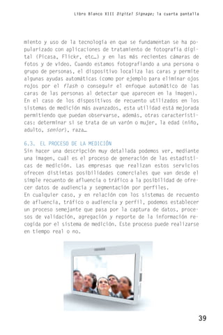 Libro Blanco XIII Digital Signage; la cuarta pantalla




miento y uso de la tecnología en que se fundamentan se ha po-
pularizado con aplicaciones de tratamiento de fotografía digi-
tal (Picasa, Flickr, etc…) y en las más recientes cámaras de
fotos y de vídeo. Cuando estamos fotografiando a una persona o
grupo de personas, el dispositivo localiza las caras y permite
algunas ayudas automáticas (como por ejemplo para eliminar ojos
rojos por el flash o conseguir el enfoque automático de las
caras de las personas al detectar que aparecen en la imagen).
En el caso de los dispositivos de recuento utilizados en los
sistemas de medición más avanzados, esta utilidad está mejorada
permitiendo que puedan observarse, además, otras característi-
cas: determinar si se trata de un varón o mujer, la edad (niño,
adulto, senior), raza…

6.3. EL PROCESO DE LA MEDICIÓN
Sin hacer una descripción muy detallada podemos ver, mediante
una imagen, cuál es el proceso de generación de las estadísti-
cas de medición. Las empresas que realizan estos servicios
ofrecen distintas posibilidades comerciales que van desde el
simple recuento de afluencia o tráfico a la posibilidad de ofre-
cer datos de audiencia y segmentación por perfiles.
En cualquier caso, y en relación con los sistemas de recuento
de afluencia, tráfico o audiencia y perfil, podemos establecer
un proceso semejante que pasa por la captura de datos, proce-
sos de validación, agregación y reporte de la información re-
cogida por el sistema de medición. Este proceso puede realizarse
en tiempo real o no.




                                                                      39
 