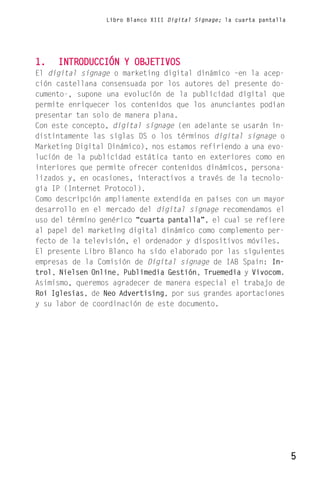 Libro Blanco XIII Digital Signage; la cuarta pantalla




1.   INTRODUCCIÓN Y OBJETIVOS
El digital signage o marketing digital dinámico –en la acep-
ción castellana consensuada por los autores del presente do-
cumento-, supone una evolución de la publicidad digital que
permite enriquecer los contenidos que los anunciantes podían
presentar tan solo de manera plana.
Con este concepto, digital signage (en adelante se usarán in-
distintamente las siglas DS o los términos digital signage o
Marketing Digital Dinámico), nos estamos refiriendo a una evo-
lución de la publicidad estática tanto en exteriores como en
interiores que permite ofrecer contenidos dinámicos, persona-
lizados y, en ocasiones, interactivos a través de la tecnolo-
gía IP (Internet Protocol).
Como descripción ampliamente extendida en países con un mayor
desarrollo en el mercado del digital signage recomendamos el
uso del término genérico “cuarta pantalla”, el cual se refiere
al papel del marketing digital dinámico como complemento per-
fecto de la televisión, el ordenador y dispositivos móviles.
El presente Libro Blanco ha sido elaborado por las siguientes
empresas de la Comisión de Digital signage de IAB Spain: In-
trol, Nielsen Online, Publimedia Gestión, Truemedia y Vivocom.
Asimismo, queremos agradecer de manera especial el trabajo de
Roi Iglesias, de Neo Advertising, por sus grandes aportaciones
y su labor de coordinación de este documento.




                                                                         5
 