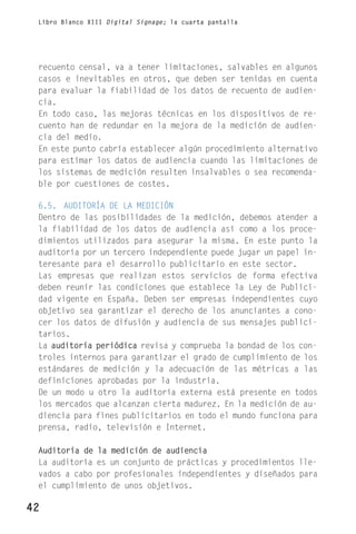 Libro Blanco XIII Digital Signage; la cuarta pantalla




 recuento censal, va a tener limitaciones, salvables en algunos
 casos e inevitables en otros, que deben ser tenidas en cuenta
 para evaluar la fiabilidad de los datos de recuento de audien-
 cia.
 En todo caso, las mejoras técnicas en los dispositivos de re-
 cuento han de redundar en la mejora de la medición de audien-
 cia del medio.
 En este punto cabría establecer algún procedimiento alternativo
 para estimar los datos de audiencia cuando las limitaciones de
 los sistemas de medición resulten insalvables o sea recomenda-
 ble por cuestiones de costes.

 6.5. AUDITORÍA DE LA MEDICIÓN
 Dentro de las posibilidades de la medición, debemos atender a
 la fiabilidad de los datos de audiencia así como a los proce-
 dimientos utilizados para asegurar la misma. En este punto la
 auditoría por un tercero independiente puede jugar un papel in-
 teresante para el desarrollo publicitario en este sector.
 Las empresas que realizan estos servicios de forma efectiva
 deben reunir las condiciones que establece la Ley de Publici-
 dad vigente en España. Deben ser empresas independientes cuyo
 objetivo sea garantizar el derecho de los anunciantes a cono-
 cer los datos de difusión y audiencia de sus mensajes publici-
 tarios.
 La auditoría periódica revisa y comprueba la bondad de los con-
 troles internos para garantizar el grado de cumplimiento de los
 estándares de medición y la adecuación de las métricas a las
 definiciones aprobadas por la industria.
 De un modo u otro la auditoría externa está presente en todos
 los mercados que alcanzan cierta madurez. En la medición de au-
 diencia para fines publicitarios en todo el mundo funciona para
 prensa, radio, televisión e Internet.

 Auditoría de la medición de audiencia
 La auditoría es un conjunto de prácticas y procedimientos lle-
 vados a cabo por profesionales independientes y diseñados para
 el cumplimiento de unos objetivos.

42
 