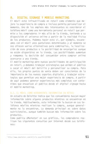 Libro Blanco XIII Digital Signage; la cuarta pantalla




      8.      DIGITAL SIGNAGE Y MOBILE MARKETING
      El móvil está infrautilizado en retail como elemento que me-
      jore la experiencia de compra e incluso permita personalizar el
      momento. Uno de los empleos más interesantes es considerar el
      teléfono móvil como una herramienta personal en retail que per-
      mite a los compradores ir más allá de la tienda, teniendo a su
      disposición el universo online a partir de la realidad física
      de los productos. Podemos hacer esto si, por ejemplo, escane-
      amos con el móvil unos pantalones determinados y al momento se
      nos ofrecen varias alternativas para combinarlos, la localiza-
      ción de esos productos o la posibilidad de encargarlos aunque
      no estén disponibles en la tienda. Las posibilidades aumentan
      y rompemos la decisión del consumidor entre comprar online
      acercarse a una tienda.
      El mobile marketing abre nuevas posibilidades de participación
      en retail, y debemos trabajar estrategias que animen al público
      a sacar el móvil del bolsillo y personalizar su compra. Para
      ello, los propios puntos de venta deben ser conscientes de la
      importancia de los nuevos soportes digitales y trabajar estra-
      tegias que permitan una mejor experiencia de compra. A partir
      de aquí podemos generar experiencias más completas con conte-
      nidos que envuelvan al público desde el digital signage hasta
      el mobile marketing.

      8.1. EL MÓVIL COMO HERRAMIENTA INFORMATIVA EN RETAIL
      Un estudio de Deloitte indica que los consumidores buscan mayor
      información sobre algunos productos mientras se encuentran en
      la tienda. Habitualmente, esta información la buscan en sus te-
      léfonos móviles mientras realizan la compra, aunque general-
      mente no la encuentran. La demanda principal es sobre datos
      nutricionales, aunque también buscan más información sobre los
      productos.
      Como publica eMarketer1 en sus gráficos, los compradores rea-
      lizan las siguientes consultas por Internet desde sus teléfo-
      nos:




1
    http://www.emarketer.com/Article.aspx?R=1007889                               51
 