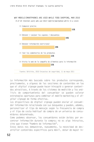 Libro Blanco XIII Digital Signage; la cuarta pantalla




     WAY MOBILE/SMARTPHONES ARE USED WHILE FOOD SHOPPING, MAR 2010
      % of US internet users who use their mobile/smartphone while in a store


          >> Comparar precios

                                                                     53%

          >> Obtener / canjear los cupones / descuentos
                                                              44%


          >> Obtener información nutricional
                                                     28%


          >> leer los comentarios de los productos
                                               22%


          >> Visita la web de la compañía de alimentos para la información
                                               22%


          Fuente: Deloitte, 2010 Encuestas de seguridad, 11 de mayo 2011




 La información más buscada sobre los productos corresponde,
 precisamente, a algunas de las secciones de contenidos en las
 que el digital signage puede hacer hincapié o generar conteni-
 dos atractivos. A través de los sistemas de medición y los aná-
 lisis de comportamiento del consumidor se pueden valorar
 estrategias oportunas para combinar el mobile marketing y el di-
 gital signage de forma efectiva.
 Los dispositivos de digital signage pueden enviar al consumi-
 dor información relacionada con sus búsquedas y pueden, además,
 personalizar el tipo de mensaje según la frecuencia de compra
 y el tipo de cesta habitual de compra de un universo de consu-
 midores determinado.
 Como podemos observar, los consumidores están ávidos por en-
 contrar información durante la compra; no es algo intrusivo,
 sino que tienen “hambre de información”.
 Estos datos nos demuestran, nuevamente, la necesidad de des-
 arrollar contenidos específicos para móvil, dotar de mayor in-

52
 
