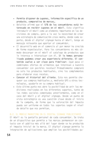 Libro Blanco XIII Digital Signage; la cuarta pantalla




     • Permite disponer de cupones, información específica de un
       producto, comparativa de marcas…
     • Deloitte afirmó que el 57% de los consumidores está in-
       teresado en recibir cupones en el móvil. Esto significa
       introducir el móvil como un elemento importante en las de-
       cisiones de compra, pero a la vez la necesidad de crear
       una estrategia de comunicación cross media, donde cada so-
       porte, desde el digital signage hasta el móvil, tenga un
       mensaje relevante que aportar al comsumidor.
     • El desarrollo web en el comercio al por menor ha crecido
       de forma espectacular. Para los consumidores es más có-
       modo descargar en el móvil el catalogo de productos que
       le interesa e interactuar con él. Si lo hemos persona-
       lizado podemos crear una experiencia diferente. El con-
       tenido vuelve a ser clave para fidelizar: ¿qué pasa si
       combinamos ofertas de alimentos que interesan a nuestro
       consumidor con posibles recetas? Probablemente comprará
       no solo los productos habituales, sino los complementos
       para elaborar esas recetas.
     • Conocer el historial del cliente. Esto nos permite che-
       quear sus compras habituales y, mediante GPS u otras tec-
       nologías, ayudarle en su compra habitual.
     • Este último punto nos abre la posibilidad de unir las me-
       diciones realizadas en los diferentes soportes, tanto de
       las redes sociales comentadas anteriormente, como en el
       caso del móvil y el digital signage. Desde un punto de
       vista estratégico es una cuestión clave desde el inicio
       de la campaña, de forma que la valoración del impacto
       pueda ser uniforme en todos los soportes según el nivel
       de detalle que nos permitan.

 8.2. EL MOBILE MARKETING EN EL DIGITAL SIGNAGE PUBLICITARIO
 El móvil es la pantalla personal de cada consumidor. Se trata
 de un dispositivo que permite a las marcas permanecer en con-
 tacto con el público más allá del lugar donde se ha producido
 el impacto inicial de la marca. El digital signage permite la
 integración de aplicaciones que amplian las posibilidades pu-

54
 