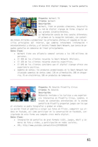 Libro Blanco XIII Digital Signage; la cuarta pantalla




                              Proyecto: Walmart TV
                              Cliente: Walmart
                              Descripción:
                              Walmart, líder en grandes almacenes, desarrolla
                              su red de digital signage de forma singular en
                              sus grandes establecimientos.
                              La implantación consta de tres canales diferentes:
                              el primero en la recepción (entrada), con conteni-
dos breves dirigidos a promocionar las principales ofertas; el segundo en los pa-
sillos principales del interior, que combina infotaiment (información +
entretenimiento) y ofertas; y el tercero llamado Smart Network, que consta de pe-
queñas pantallas en cabeceras de lineal principalmente.
Datos Clave:
    • Walmart tiene una afluencia semanal cercana a los 140 millones de
       personas.
    • El 40% de los clientes recuerda la Smart Network (Nielsen).
    • El 32% de los clientes recuerda anuncios específicos.
    • El 64% de los clientes considera que el digital signage ofrece una
       experiencia positiva.
    • Aumento de ventas: los productos promocionados en la Smart Network han
       alcanzado aumentos de ventas como: 13% en alimentación; 28% en drogue-
       ría; 7% en electrónica; 18% en productos de temporada.




                            Proyecto: Mc Donalds Picadilly Circus
                            Cliente: Mc Donalds
                            Descripción:
                            McDonalds invitaba a los turistas a una experien-
                            cia interactiva en Picadilly Circus, Londres. A
                            través de contenidos entretenidos en la enorme
                            pantalla de Picadilly proponían juegos con los que
el visitante se podía fotografiar o grabar en vídeo.
La acción llevó al público a colgar sus fotos en Flickr, compartir sus ví-
deos en Youtube, así como participar en la conversación en Facebook, con-
siguiendo de esta forma una campaña cross media digital.
Datos Clave:
   • Integración de pantallas de gran formato (LED), juegos, móvil y cá-
       maras de foto y vídeo, y participación en redes sociales.
   • URL: http://www.youtube.com/watch?v=JjVYVQOOJA8




                                                                                61
 