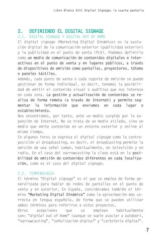 Libro Blanco XIII Digital Signage; la cuarta pantalla




2.   DEFINIENDO EL DIGITAL SIGNAGE
2.1. DIGITAL SIGNAGE Y DIGITAL OUT OF HOME
El digital signage (Marketing Digital Dinámico) es la evolu-
ción digital de la comunicación exterior (publicidad exterior)
y la publicidad en el punto de venta (PLV). Podemos definirlo
como un medio de comunicación de contenidos digitales e inter-
activos en el punto de venta y en lugares públicos, a través
de dispositivos de emisión como pantallas, proyectores, tótems
o paneles táctiles.
Además, cada punto de venta o cada soporte de emisión se puede
gestionar de forma individual, es decir, tenemos la posibili-
dad de emitir el contenido visual o auditivo que nos interese
en cada zona. La gestión y actualización de contenidos se re-
aliza de forma remota (a través de Internet) y permite seg-
mentar la información que enviamos en cada lugar o
establecimiento.
Nos encontramos, por tanto, ante un medio surgido por la ex-
pansión de Internet. No se trata de un medio aislado, sino un
medio que emite contenido en un entorno exterior y online al
mismo tiempo.
En algunos foros se expresa el digital signage como la contra-
posición al broadcasting, es decir, el broadcasting permite la
emisión de una señal común, habitualmente, en televisión y en
radio. En el caso del narrowcasting la clave está en la posi-
bilidad de emisión de contenidos diferentes en cada localiza-
ción, como es el caso del digital signage.

2.2. TERMINOLOGÍA
El término “Digital signage” es el que se emplea de forma ge-
neralizada para hablar de redes de pantallas en el punto de
venta y en exterior. En España, consideramos también el tér-
mino “Marketing Digital Dinámico” como la aproximación más co-
rrecta en lengua española, de forma que se pueden utilizar
ambos términos para referirse a estos proyectos.
Otras    acepciones     que     se    emplean     habitualmente
son: “digital out of home” (aunque se suele asociar a outdoor),
“narrowcasting”, “señalización digital” y “carteleria digital”.

                                                                         7
 